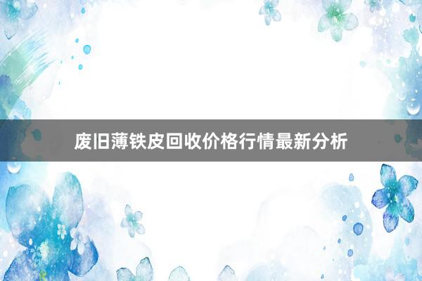 废旧薄铁皮回收价格行情最新分析