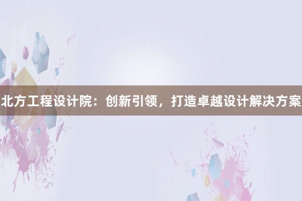 北方工程设计院：创新引领，打造卓越设计解决方案